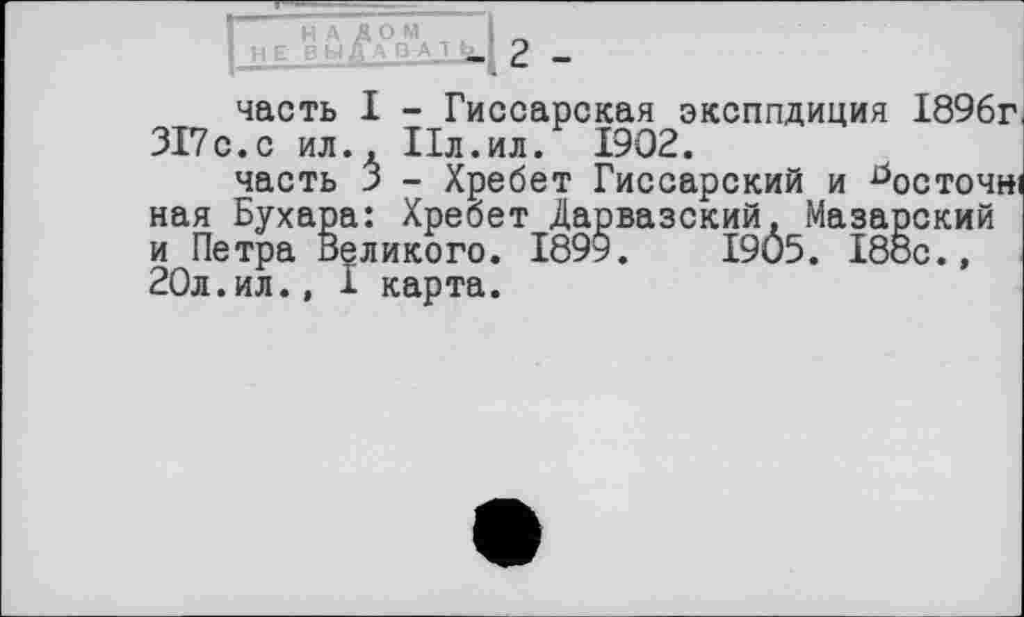 ﻿НЕ
2 -
часть I - Гиссарская эксппдиция 1896г 317с.с ил.. Пл.ил. 1902.
часть 3 - Хребет Гиссарский и ^осточні ная Бухара: Хребет Дарвазский, Мазарский и Петра Великого. 1899.	1905. 188с.,
20л.ил., I карта.